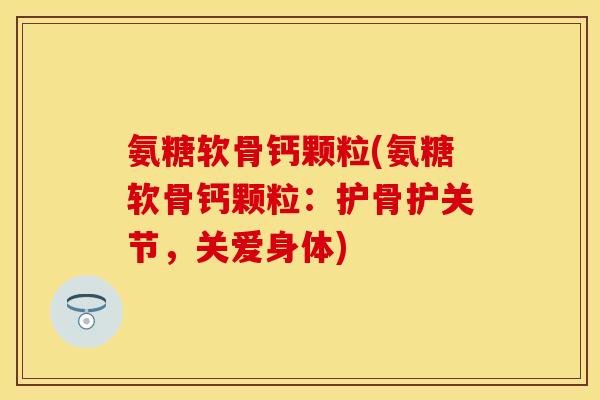 氨糖软骨钙颗粒(氨糖软骨钙颗粒：护骨护关节，关爱身体)-第1张图片-关节保镖