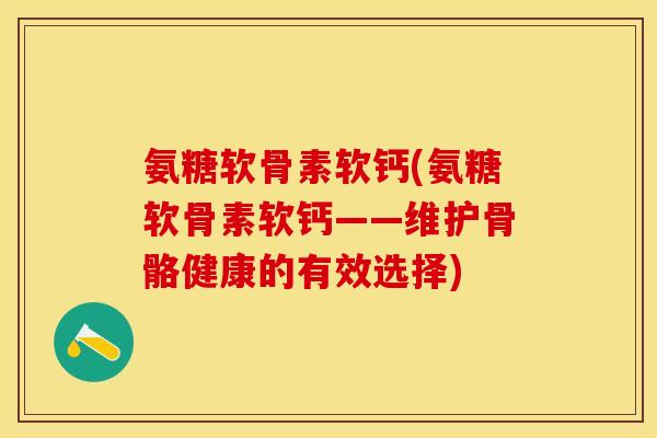 氨糖软骨素软钙(氨糖软骨素软钙——维护骨骼健康的有效选择)-第1张图片-关节保镖