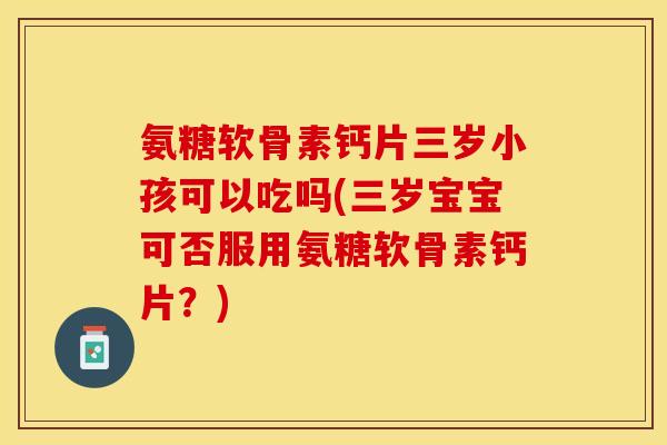 氨糖软骨素钙片三岁小孩可以吃吗(三岁宝宝可否服用氨糖软骨素钙片？)-第1张图片-关节保镖