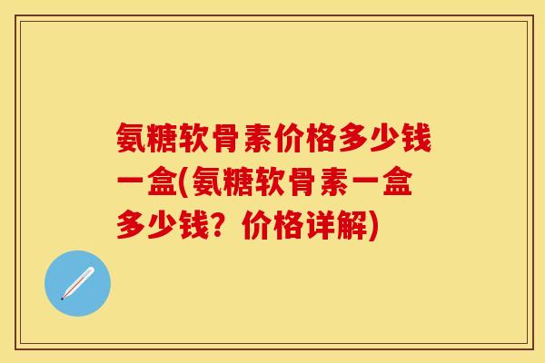 氨糖软骨素价格多少钱一盒(氨糖软骨素一盒多少钱？价格详解)-第1张图片-关节保镖