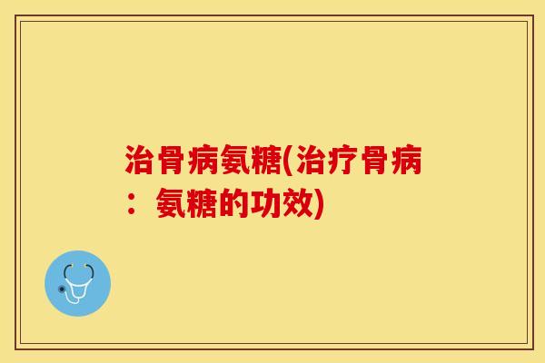 治骨病氨糖(治疗骨病：氨糖的功效)-第1张图片-关节保镖