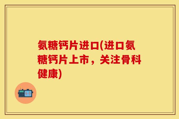 氨糖钙片进口(进口氨糖钙片上市，关注骨科健康)-第1张图片-关节保镖