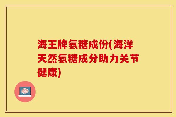 海王牌氨糖成份(海洋天然氨糖成分助力关节健康)-第1张图片-关节保镖