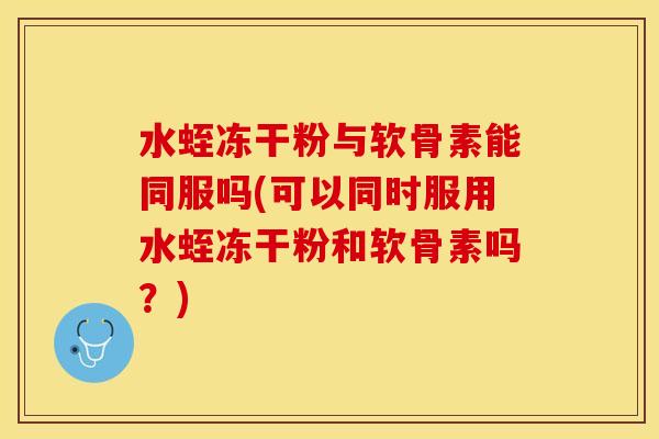 水蛭冻干粉与软骨素能同服吗(可以同时服用水蛭冻干粉和软骨素吗？)-第1张图片-关节保镖
