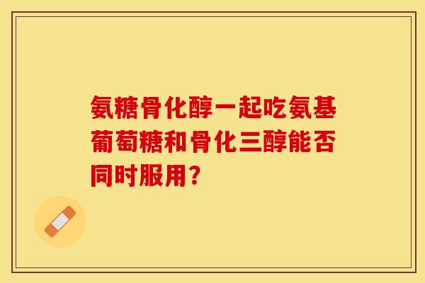 氨糖骨化醇一起吃氨基葡萄糖和骨化三醇能否同时服用？-第1张图片-关节保镖
