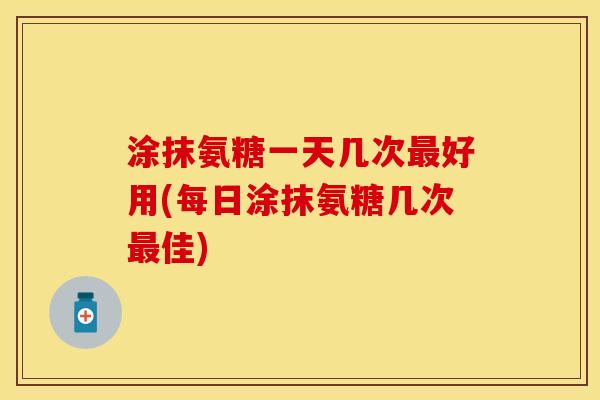 涂抹氨糖一天几次最好用(每日涂抹氨糖几次最佳)-第1张图片-关节保镖