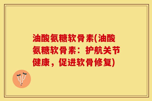 油酸氨糖软骨素(油酸氨糖软骨素：护航关节健康，促进软骨修复)-第1张图片-关节保镖
