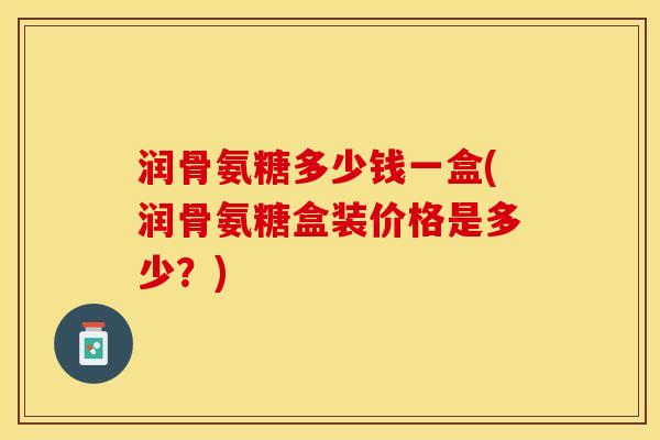 润骨氨糖多少钱一盒(润骨氨糖盒装价格是多少？)-第1张图片-关节保镖