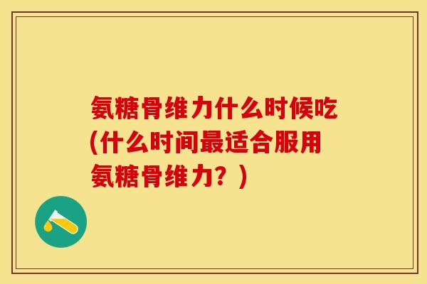氨糖骨维力什么时候吃(什么时间最适合服用氨糖骨维力？)-第1张图片-关节保镖