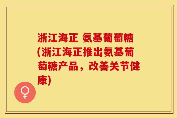 浙江海正 氨基葡萄糖(浙江海正推出氨基葡萄糖产品，改善关节健康)-第1张图片-关节保镖