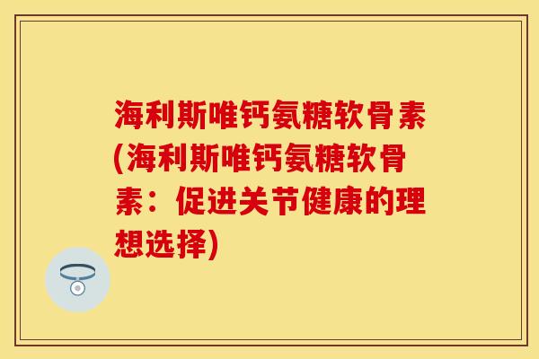 海利斯唯钙氨糖软骨素(海利斯唯钙氨糖软骨素：促进关节健康的理想选择)-第1张图片-关节保镖