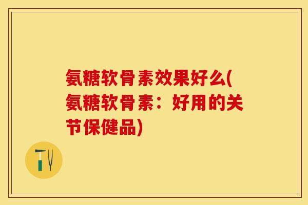 氨糖软骨素效果好么(氨糖软骨素：好用的关节保健品)-第1张图片-关节保镖