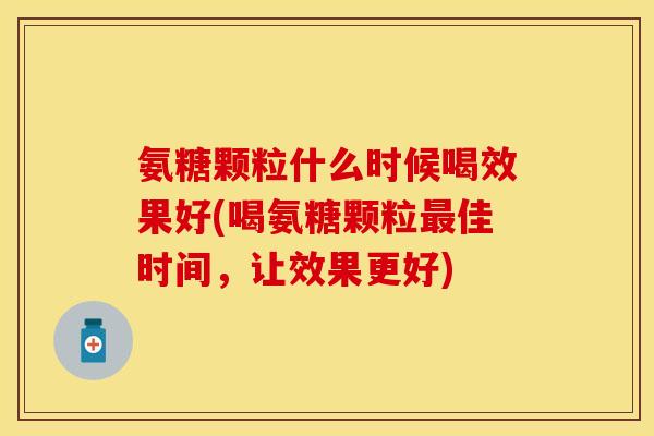 氨糖颗粒什么时候喝效果好(喝氨糖颗粒最佳时间，让效果更好)-第1张图片-关节保镖
