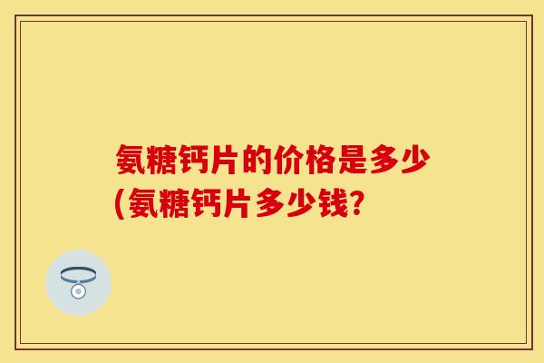 氨糖钙片的价格是多少(氨糖钙片多少钱？-第1张图片-关节保镖