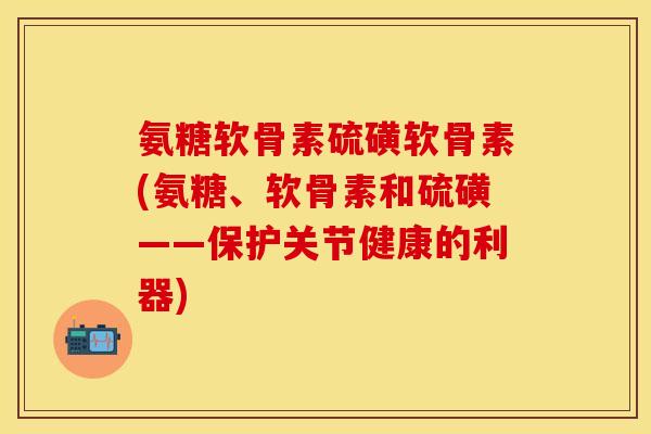 氨糖软骨素硫磺软骨素(氨糖、软骨素和硫磺——保护关节健康的利器)-第1张图片-关节保镖