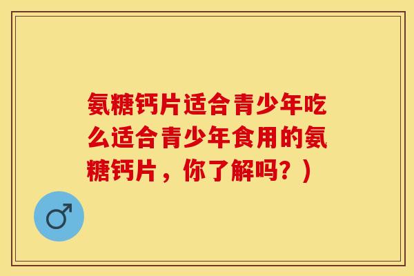 氨糖钙片适合青少年吃么适合青少年食用的氨糖钙片，你了解吗？)-第1张图片-关节保镖