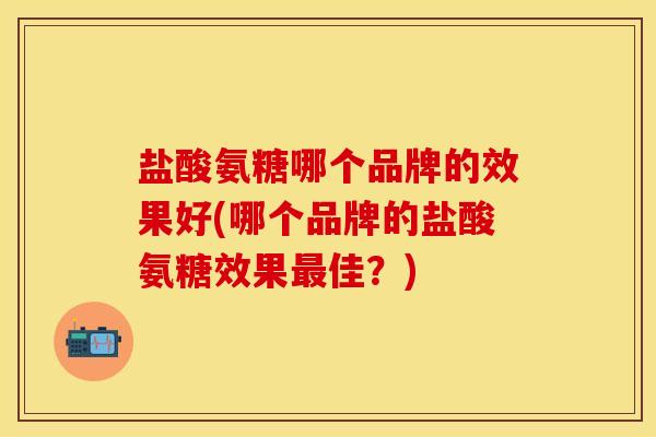 盐酸氨糖哪个品牌的效果好(哪个品牌的盐酸氨糖效果最佳？)-第1张图片-关节保镖