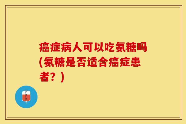 癌症病人可以吃氨糖吗(氨糖是否适合癌症患者？)-第1张图片-关节保镖