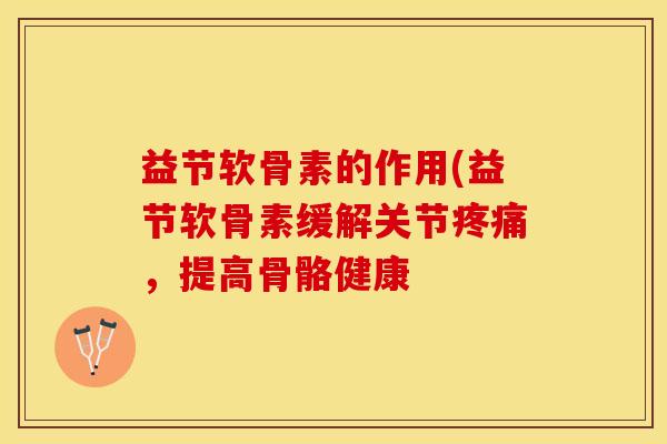 益节软骨素的作用(益节软骨素缓解关节疼痛，提高骨骼健康-第1张图片-关节保镖
