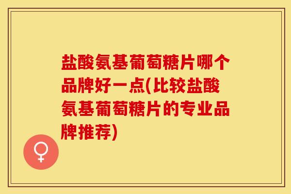 盐酸氨基葡萄糖片哪个品牌好一点(比较盐酸氨基葡萄糖片的专业品牌推荐)-第1张图片-关节保镖