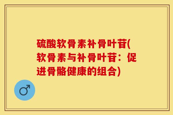 硫酸软骨素补骨叶苷(软骨素与补骨叶苷：促进骨骼健康的组合)-第1张图片-关节保镖