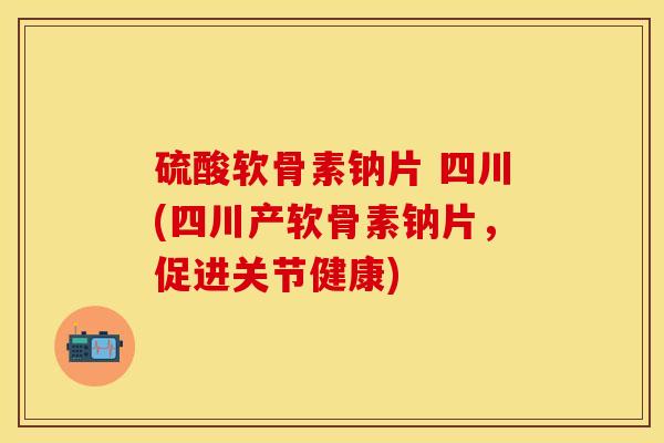 硫酸软骨素钠片 四川(四川产软骨素钠片，促进关节健康)-第1张图片-关节保镖