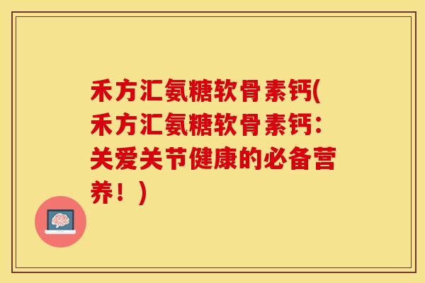 禾方汇氨糖软骨素钙(禾方汇氨糖软骨素钙：关爱关节健康的必备营养！)-第1张图片-关节保镖