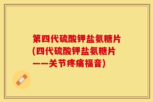 第四代硫酸钾盐氨糖片(四代硫酸钾盐氨糖片——关节疼痛福音)-第1张图片-关节保镖