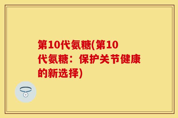 第10代氨糖(第10代氨糖：保护关节健康的新选择)-第1张图片-关节保镖