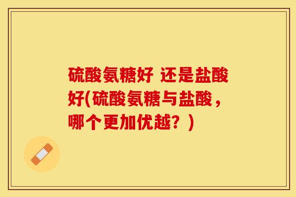 硫酸氨糖好 还是盐酸好(硫酸氨糖与盐酸，哪个更加优越？)-第1张图片-关节保镖