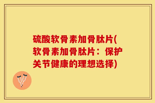硫酸软骨素加骨肽片(软骨素加骨肽片：保护关节健康的理想选择)-第1张图片-关节保镖