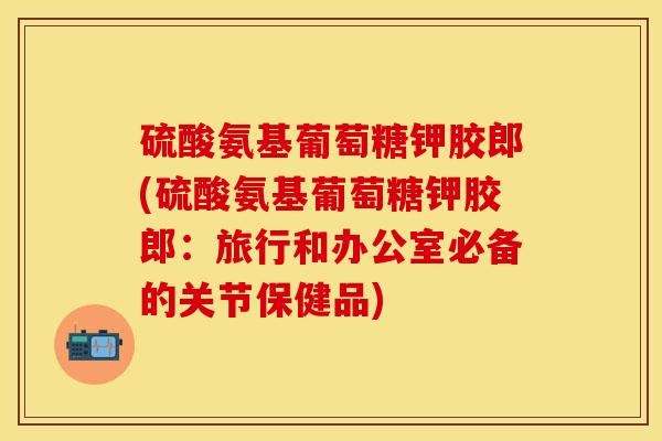 硫酸氨基葡萄糖钾胶郎(硫酸氨基葡萄糖钾胶郎：旅行和办公室必备的关节保健品)-第1张图片-关节保镖