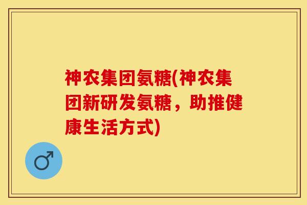 神农集团氨糖(神农集团新研发氨糖，助推健康生活方式)-第1张图片-关节保镖