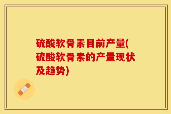 硫酸软骨素目前产量(硫酸软骨素的产量现状及趋势)-第1张图片-关节保镖