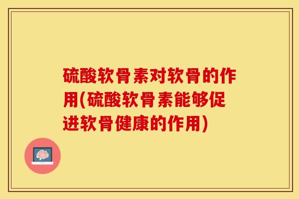 硫酸软骨素对软骨的作用(硫酸软骨素能够促进软骨健康的作用)-第1张图片-关节保镖