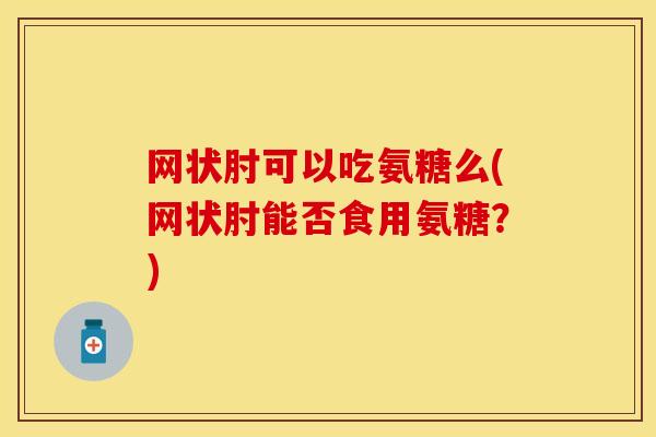 网状肘可以吃氨糖么(网状肘能否食用氨糖？)-第1张图片-关节保镖
