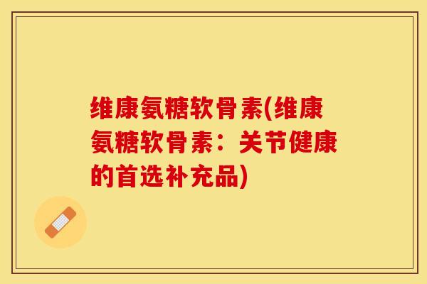 维康氨糖软骨素(维康氨糖软骨素：关节健康的首选补充品)-第1张图片-关节保镖