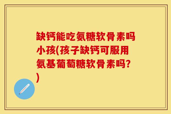 缺钙能吃氨糖软骨素吗小孩(孩子缺钙可服用氨基葡萄糖软骨素吗？)-第1张图片-关节保镖