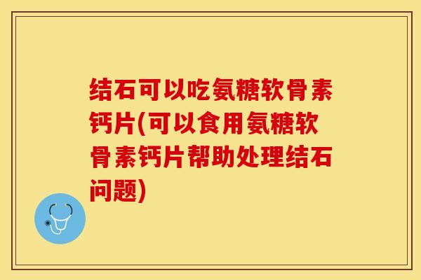 结石可以吃氨糖软骨素钙片(可以食用氨糖软骨素钙片帮助处理结石问题)-第1张图片-关节保镖