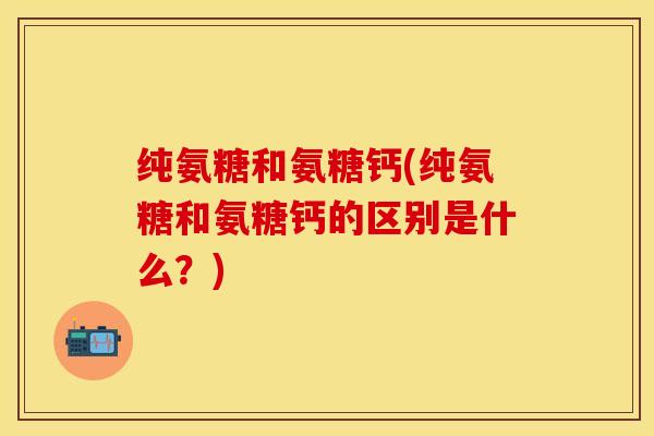 纯氨糖和氨糖钙(纯氨糖和氨糖钙的区别是什么？)-第1张图片-关节保镖