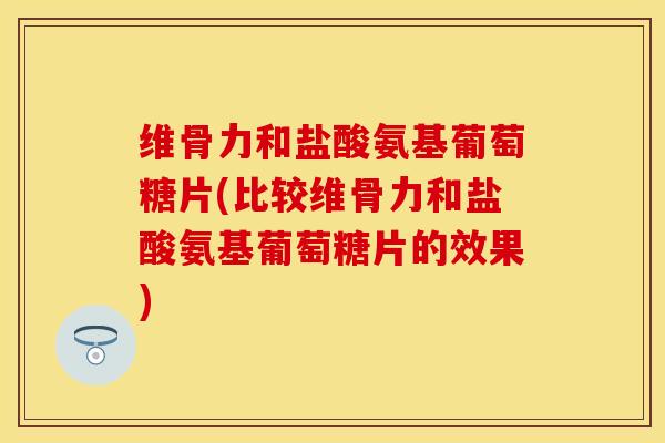 维骨力和盐酸氨基葡萄糖片(比较维骨力和盐酸氨基葡萄糖片的效果)-第1张图片-关节保镖