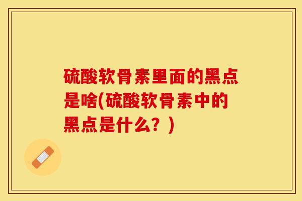 硫酸软骨素里面的黑点是啥(硫酸软骨素中的黑点是什么？)-第1张图片-关节保镖
