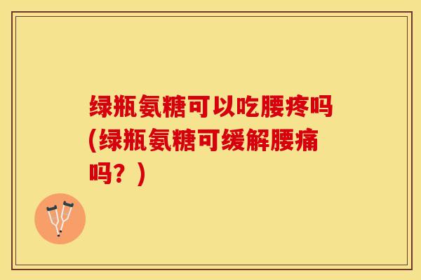 绿瓶氨糖可以吃腰疼吗(绿瓶氨糖可缓解腰痛吗？)-第1张图片-关节保镖