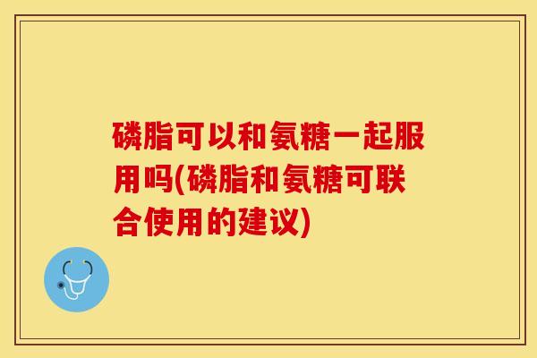 磷脂可以和氨糖一起服用吗(磷脂和氨糖可联合使用的建议)-第1张图片-关节保镖
