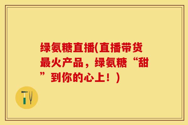 绿氨糖直播(直播带货最火产品，绿氨糖“甜”到你的心上！)-第1张图片-关节保镖