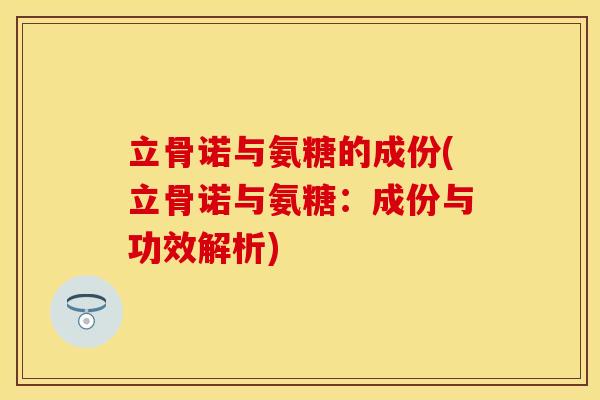 立骨诺与氨糖的成份(立骨诺与氨糖：成份与功效解析)-第1张图片-关节保镖