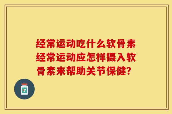 经常运动吃什么软骨素经常运动应怎样摄入软骨素来帮助关节保健？-第1张图片-关节保镖