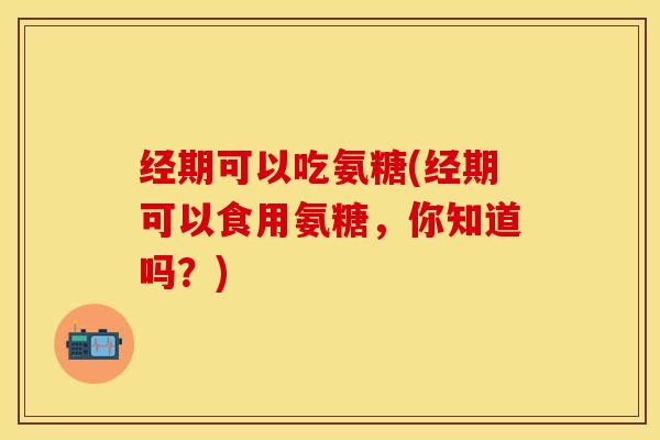 经期可以吃氨糖(经期可以食用氨糖，你知道吗？)-第1张图片-关节保镖
