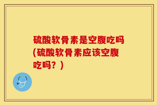 硫酸软骨素是空腹吃吗(硫酸软骨素应该空腹吃吗？)-第1张图片-关节保镖
