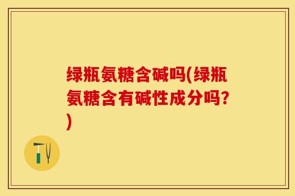 绿瓶氨糖含碱吗(绿瓶氨糖含有碱性成分吗？)-第1张图片-关节保镖